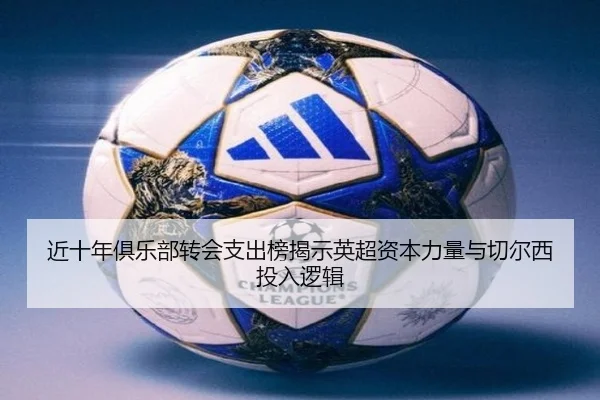 近十年俱乐部转会支出榜揭示英超资本力量与切尔西投入逻辑